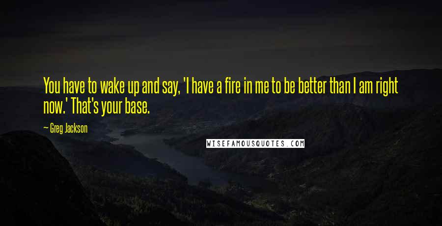 Greg Jackson Quotes: You have to wake up and say, 'I have a fire in me to be better than I am right now.' That's your base.