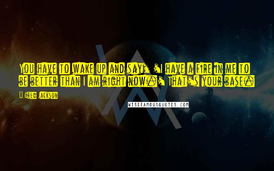 Greg Jackson Quotes: You have to wake up and say, 'I have a fire in me to be better than I am right now.' That's your base.