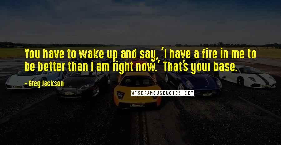 Greg Jackson Quotes: You have to wake up and say, 'I have a fire in me to be better than I am right now.' That's your base.