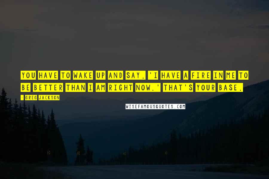 Greg Jackson Quotes: You have to wake up and say, 'I have a fire in me to be better than I am right now.' That's your base.