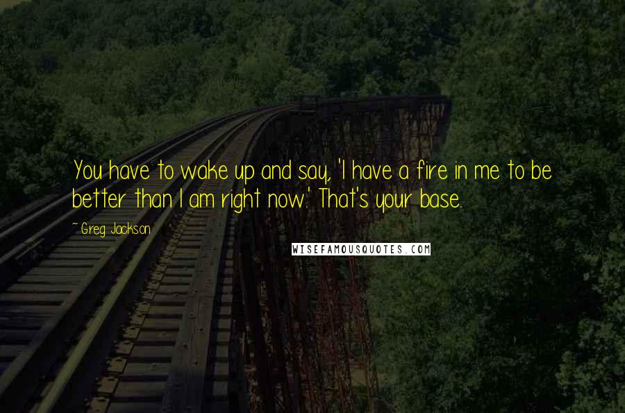 Greg Jackson Quotes: You have to wake up and say, 'I have a fire in me to be better than I am right now.' That's your base.