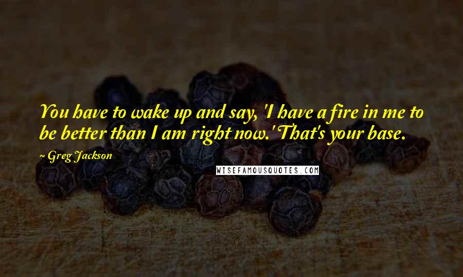 Greg Jackson Quotes: You have to wake up and say, 'I have a fire in me to be better than I am right now.' That's your base.