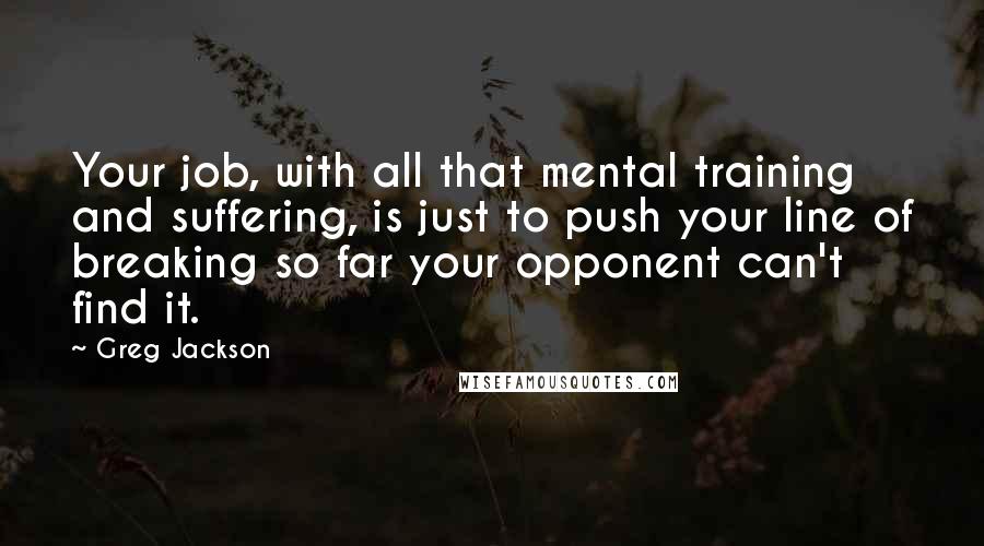 Greg Jackson Quotes: Your job, with all that mental training and suffering, is just to push your line of breaking so far your opponent can't find it.