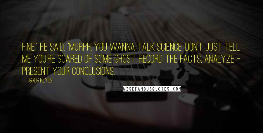 Greg Keyes Quotes: Fine," he said. "Murph, you wanna talk science, don't just tell me you're scared of some ghost. Record the facts, analyze - present your conclusions.