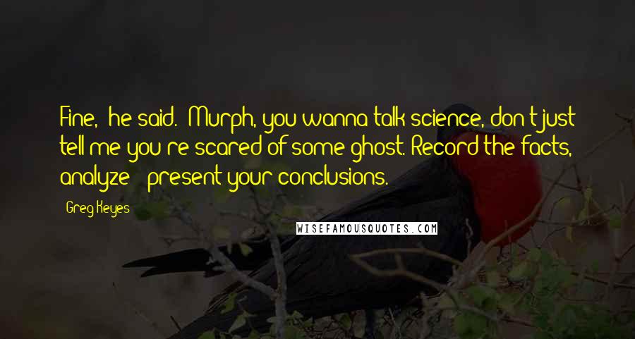 Greg Keyes Quotes: Fine," he said. "Murph, you wanna talk science, don't just tell me you're scared of some ghost. Record the facts, analyze - present your conclusions.