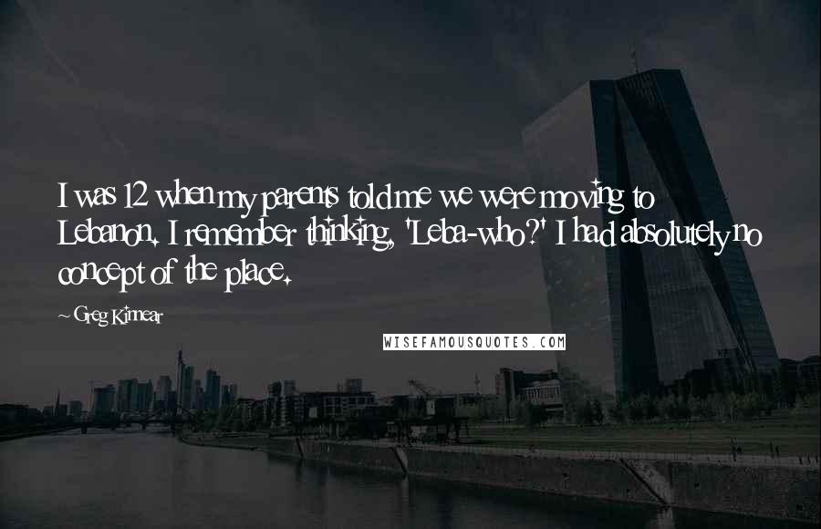 Greg Kinnear Quotes: I was 12 when my parents told me we were moving to Lebanon. I remember thinking, 'Leba-who?' I had absolutely no concept of the place.