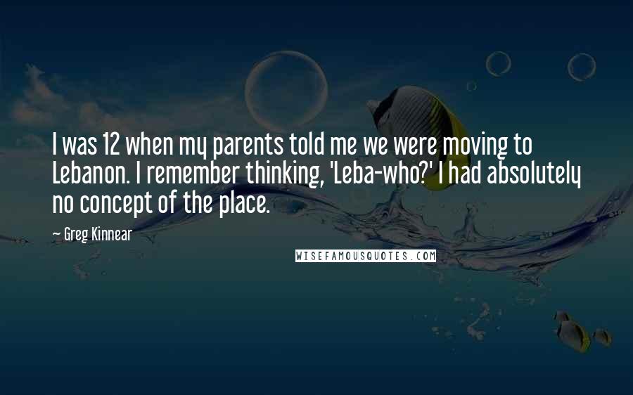 Greg Kinnear Quotes: I was 12 when my parents told me we were moving to Lebanon. I remember thinking, 'Leba-who?' I had absolutely no concept of the place.