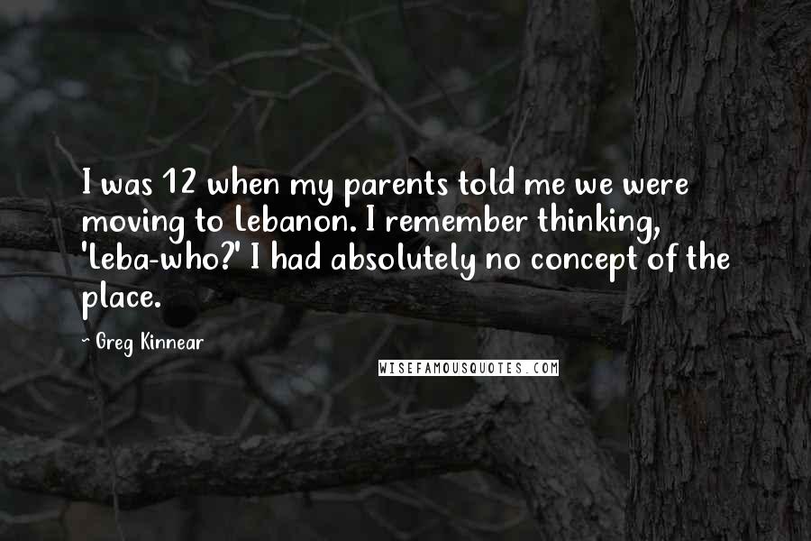 Greg Kinnear Quotes: I was 12 when my parents told me we were moving to Lebanon. I remember thinking, 'Leba-who?' I had absolutely no concept of the place.
