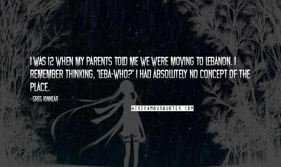 Greg Kinnear Quotes: I was 12 when my parents told me we were moving to Lebanon. I remember thinking, 'Leba-who?' I had absolutely no concept of the place.