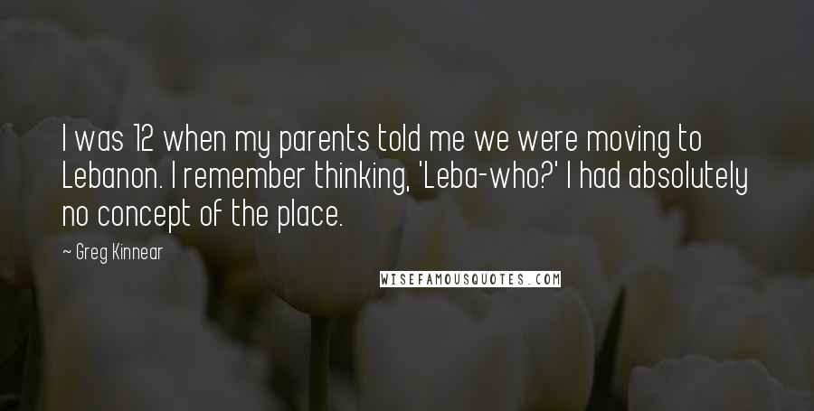 Greg Kinnear Quotes: I was 12 when my parents told me we were moving to Lebanon. I remember thinking, 'Leba-who?' I had absolutely no concept of the place.