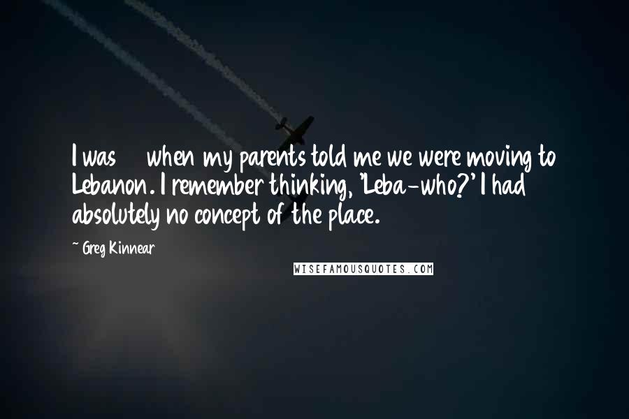 Greg Kinnear Quotes: I was 12 when my parents told me we were moving to Lebanon. I remember thinking, 'Leba-who?' I had absolutely no concept of the place.