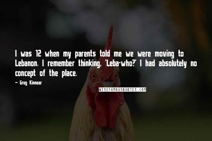 Greg Kinnear Quotes: I was 12 when my parents told me we were moving to Lebanon. I remember thinking, 'Leba-who?' I had absolutely no concept of the place.