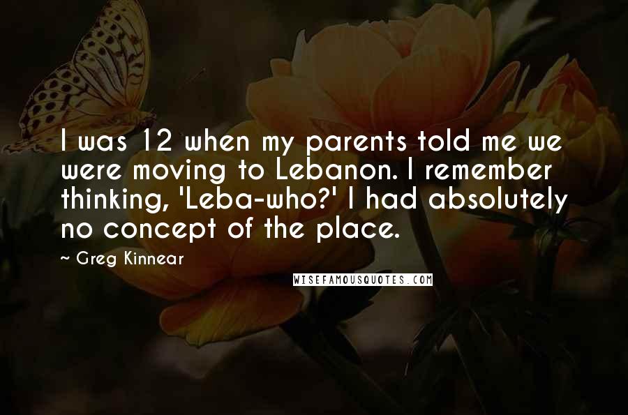 Greg Kinnear Quotes: I was 12 when my parents told me we were moving to Lebanon. I remember thinking, 'Leba-who?' I had absolutely no concept of the place.