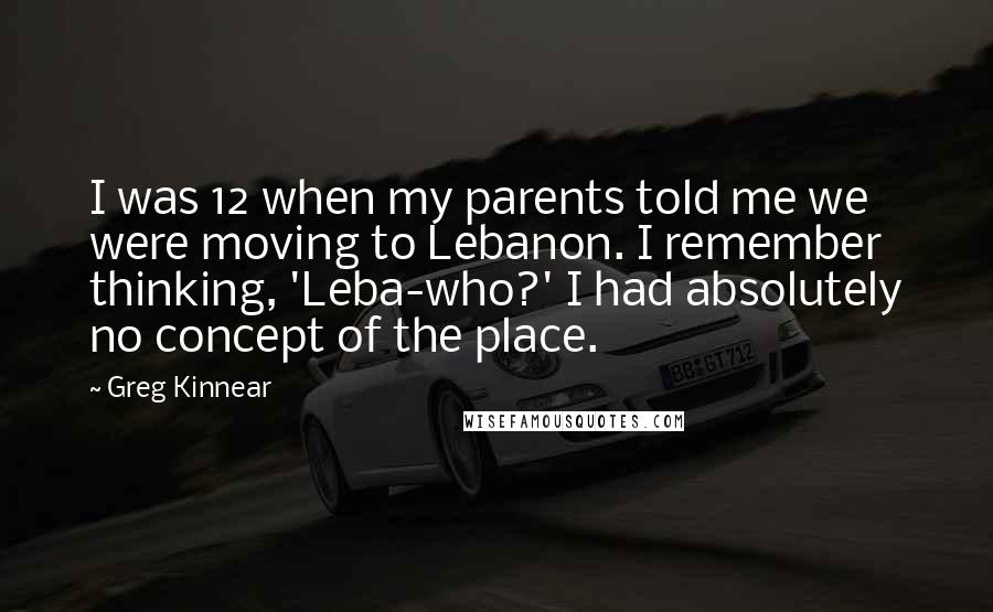 Greg Kinnear Quotes: I was 12 when my parents told me we were moving to Lebanon. I remember thinking, 'Leba-who?' I had absolutely no concept of the place.