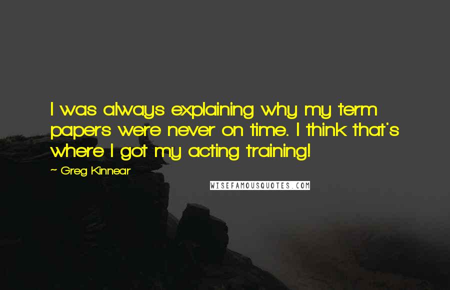 Greg Kinnear Quotes: I was always explaining why my term papers were never on time. I think that's where I got my acting training!