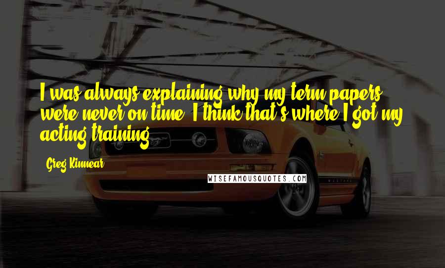 Greg Kinnear Quotes: I was always explaining why my term papers were never on time. I think that's where I got my acting training!