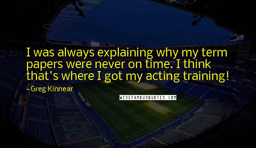 Greg Kinnear Quotes: I was always explaining why my term papers were never on time. I think that's where I got my acting training!