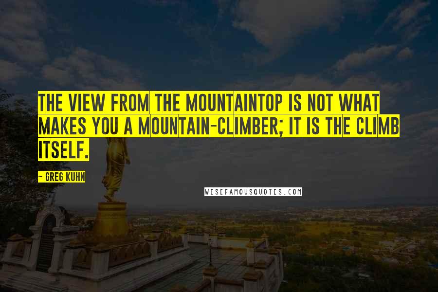 Greg Kuhn Quotes: The view from the mountaintop is not what makes you a mountain-climber; it is the climb itself.