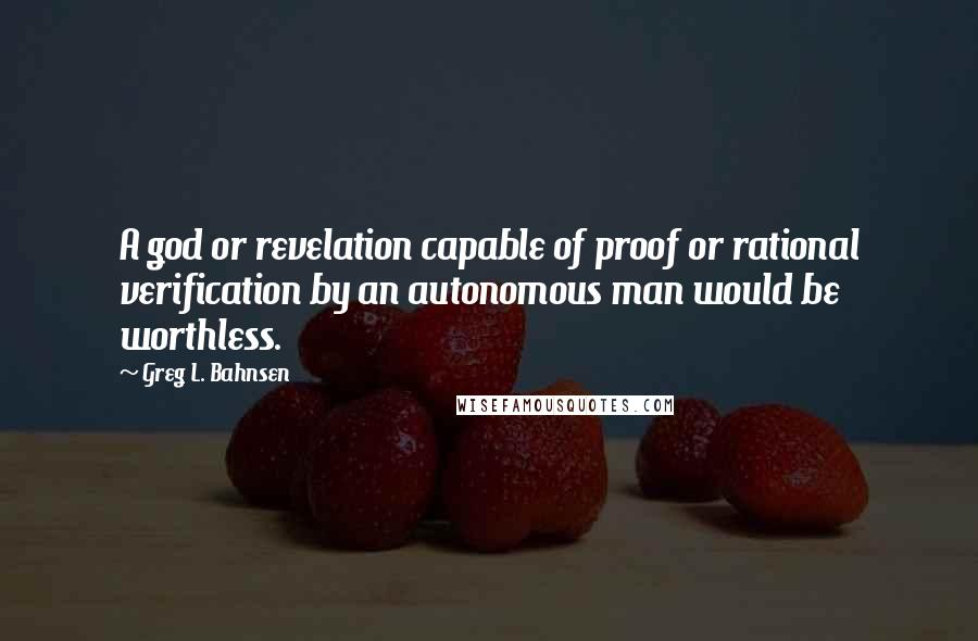 Greg L. Bahnsen Quotes: A god or revelation capable of proof or rational verification by an autonomous man would be worthless.