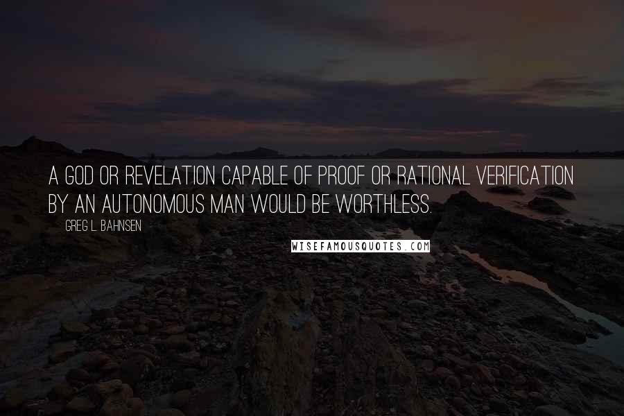 Greg L. Bahnsen Quotes: A god or revelation capable of proof or rational verification by an autonomous man would be worthless.