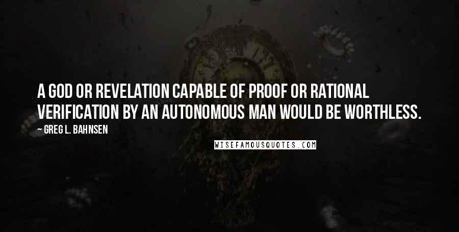 Greg L. Bahnsen Quotes: A god or revelation capable of proof or rational verification by an autonomous man would be worthless.