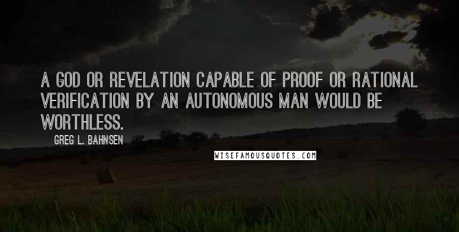 Greg L. Bahnsen Quotes: A god or revelation capable of proof or rational verification by an autonomous man would be worthless.