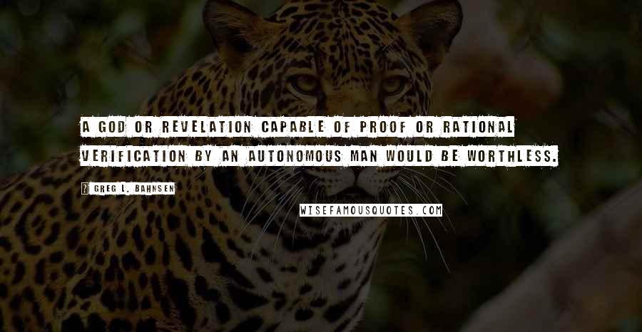 Greg L. Bahnsen Quotes: A god or revelation capable of proof or rational verification by an autonomous man would be worthless.