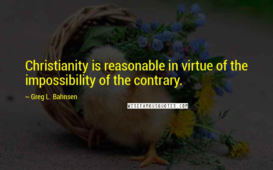 Greg L. Bahnsen Quotes: Christianity is reasonable in virtue of the impossibility of the contrary.
