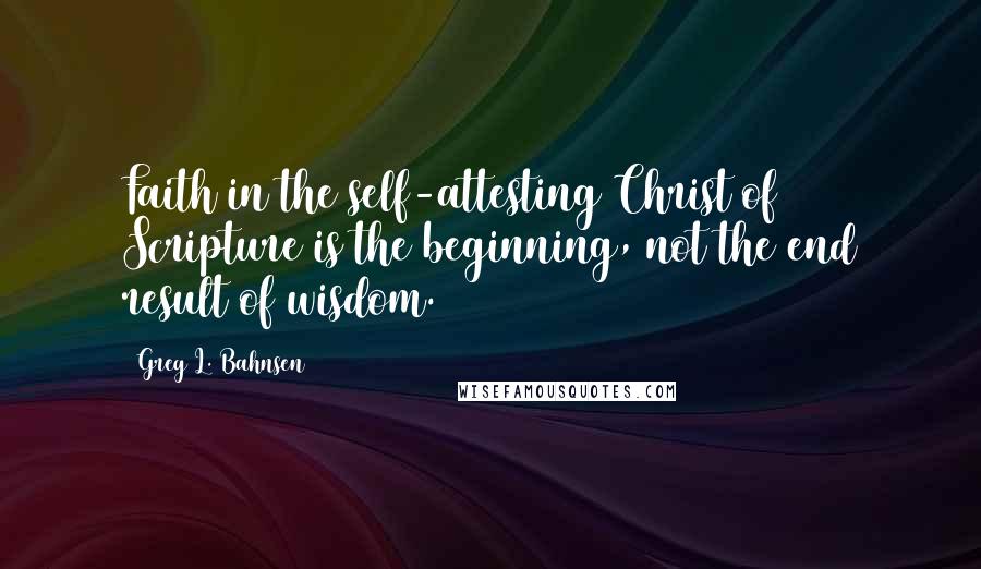 Greg L. Bahnsen Quotes: Faith in the self-attesting Christ of Scripture is the beginning, not the end result of wisdom.