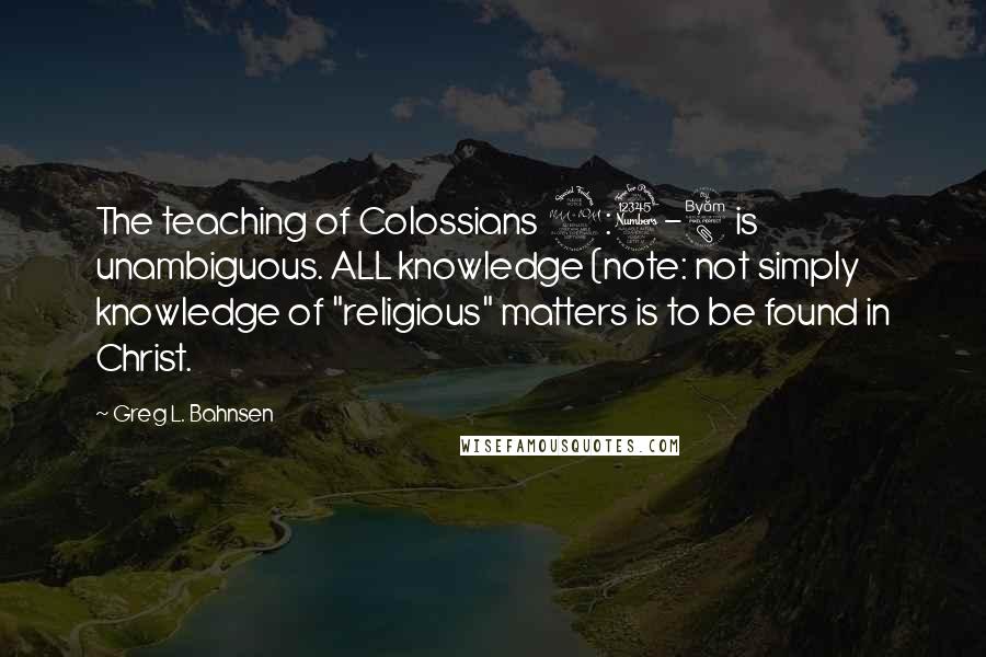 Greg L. Bahnsen Quotes: The teaching of Colossians 2:3-8 is unambiguous. ALL knowledge (note: not simply knowledge of "religious" matters is to be found in Christ.