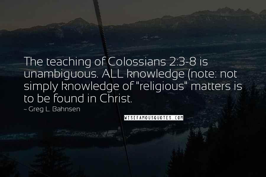 Greg L. Bahnsen Quotes: The teaching of Colossians 2:3-8 is unambiguous. ALL knowledge (note: not simply knowledge of "religious" matters is to be found in Christ.
