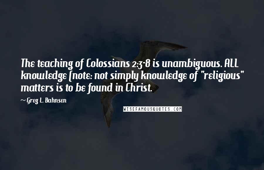 Greg L. Bahnsen Quotes: The teaching of Colossians 2:3-8 is unambiguous. ALL knowledge (note: not simply knowledge of "religious" matters is to be found in Christ.