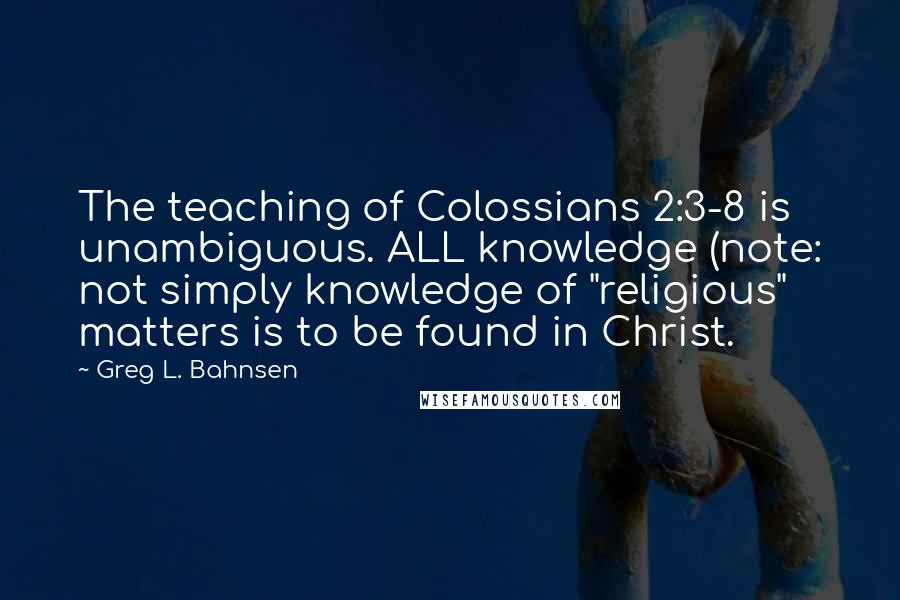 Greg L. Bahnsen Quotes: The teaching of Colossians 2:3-8 is unambiguous. ALL knowledge (note: not simply knowledge of "religious" matters is to be found in Christ.
