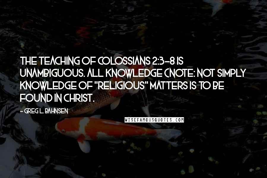 Greg L. Bahnsen Quotes: The teaching of Colossians 2:3-8 is unambiguous. ALL knowledge (note: not simply knowledge of "religious" matters is to be found in Christ.