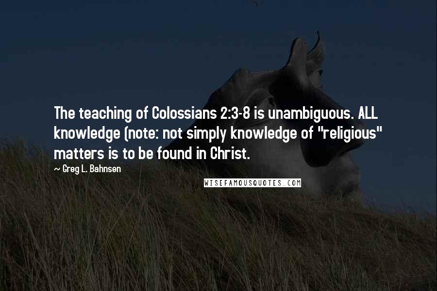 Greg L. Bahnsen Quotes: The teaching of Colossians 2:3-8 is unambiguous. ALL knowledge (note: not simply knowledge of "religious" matters is to be found in Christ.