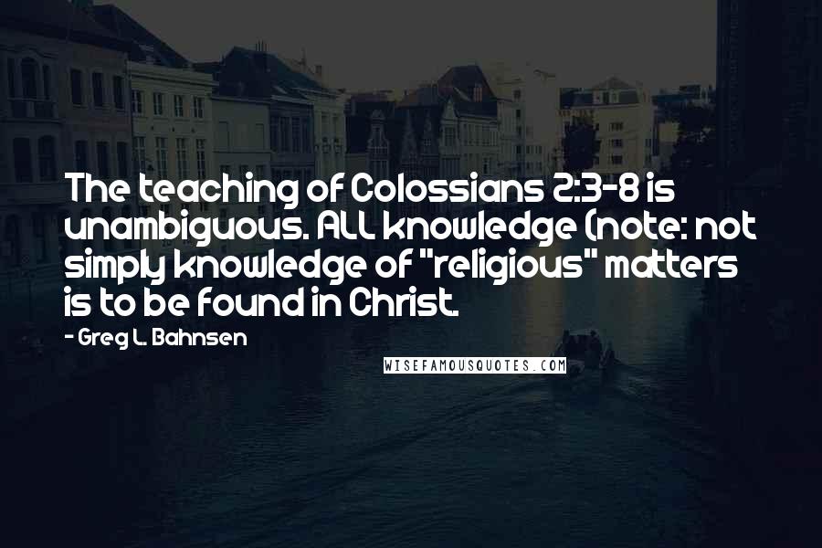 Greg L. Bahnsen Quotes: The teaching of Colossians 2:3-8 is unambiguous. ALL knowledge (note: not simply knowledge of "religious" matters is to be found in Christ.