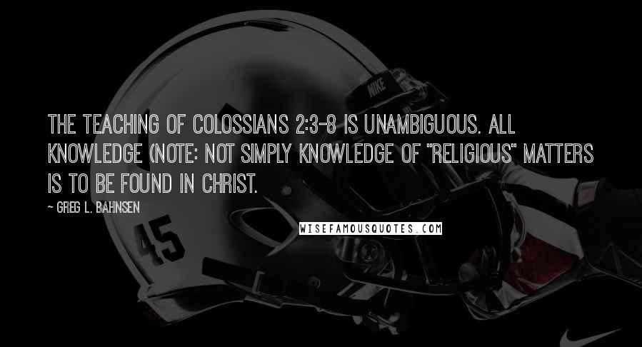 Greg L. Bahnsen Quotes: The teaching of Colossians 2:3-8 is unambiguous. ALL knowledge (note: not simply knowledge of "religious" matters is to be found in Christ.