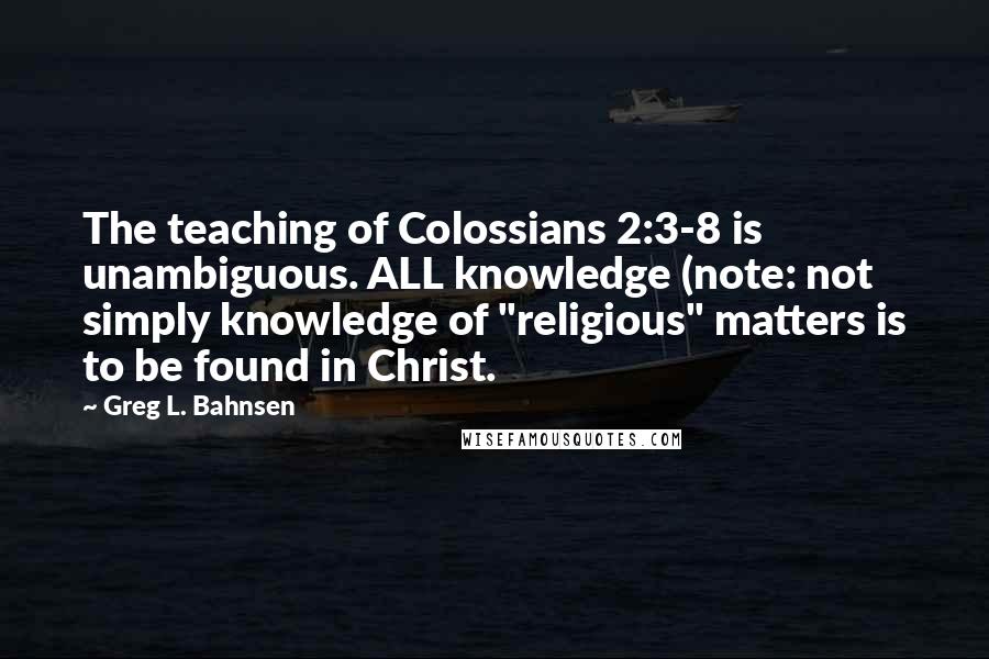 Greg L. Bahnsen Quotes: The teaching of Colossians 2:3-8 is unambiguous. ALL knowledge (note: not simply knowledge of "religious" matters is to be found in Christ.
