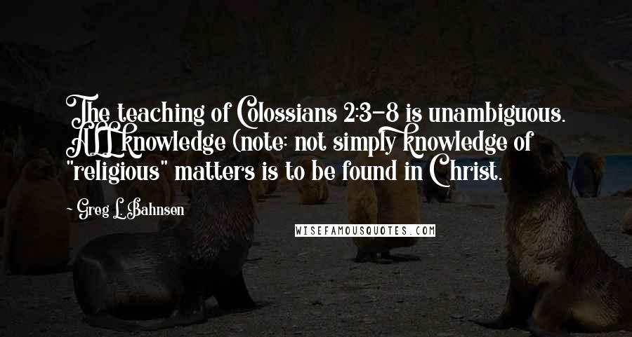 Greg L. Bahnsen Quotes: The teaching of Colossians 2:3-8 is unambiguous. ALL knowledge (note: not simply knowledge of "religious" matters is to be found in Christ.