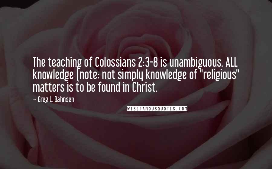 Greg L. Bahnsen Quotes: The teaching of Colossians 2:3-8 is unambiguous. ALL knowledge (note: not simply knowledge of "religious" matters is to be found in Christ.