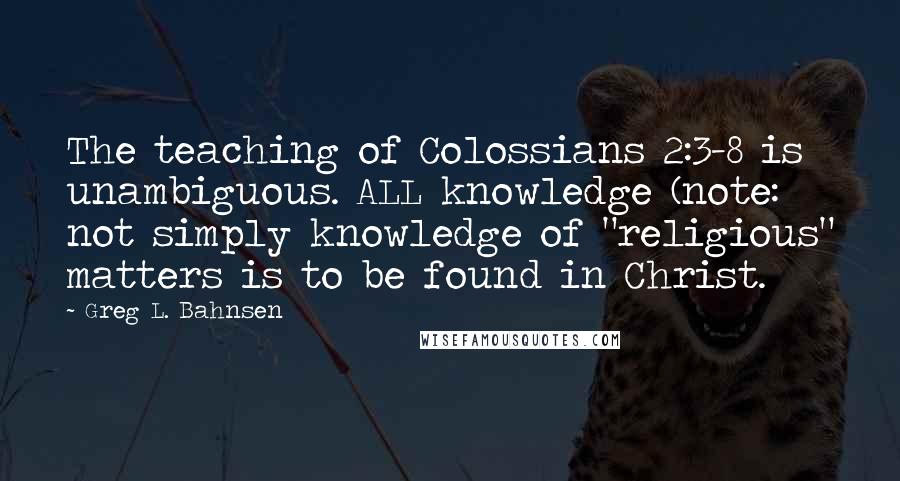 Greg L. Bahnsen Quotes: The teaching of Colossians 2:3-8 is unambiguous. ALL knowledge (note: not simply knowledge of "religious" matters is to be found in Christ.