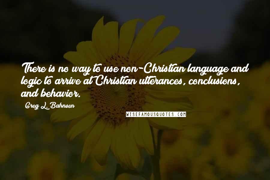 Greg L. Bahnsen Quotes: There is no way to use non-Christian language and logic to arrive at Christian utterances, conclusions, and behavior.