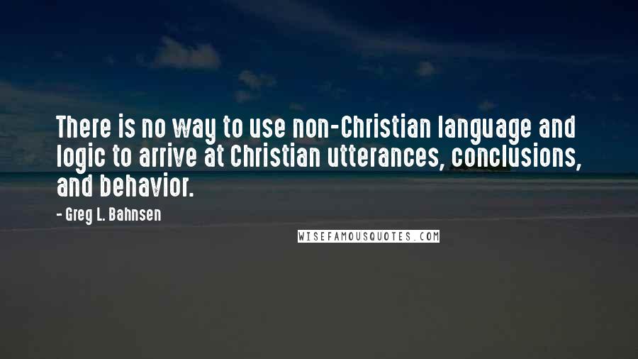 Greg L. Bahnsen Quotes: There is no way to use non-Christian language and logic to arrive at Christian utterances, conclusions, and behavior.