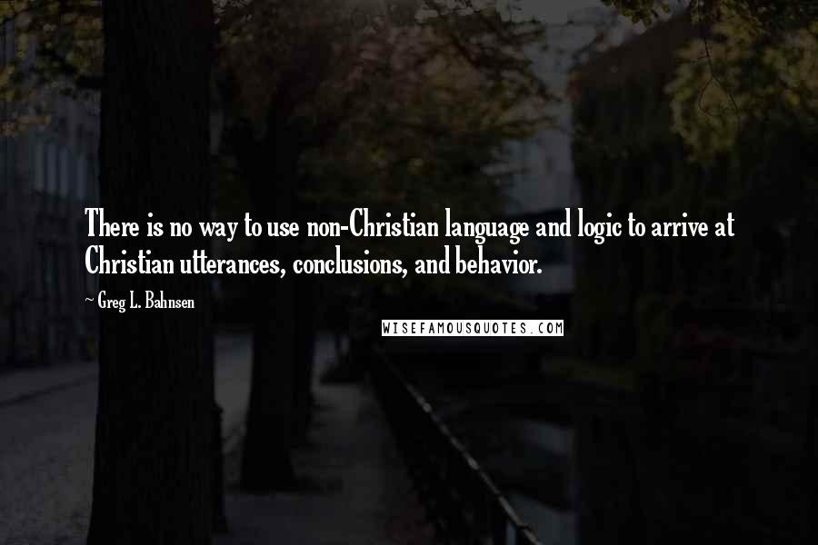 Greg L. Bahnsen Quotes: There is no way to use non-Christian language and logic to arrive at Christian utterances, conclusions, and behavior.