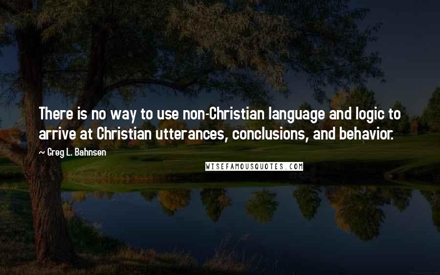 Greg L. Bahnsen Quotes: There is no way to use non-Christian language and logic to arrive at Christian utterances, conclusions, and behavior.