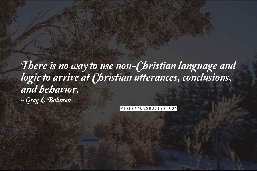 Greg L. Bahnsen Quotes: There is no way to use non-Christian language and logic to arrive at Christian utterances, conclusions, and behavior.