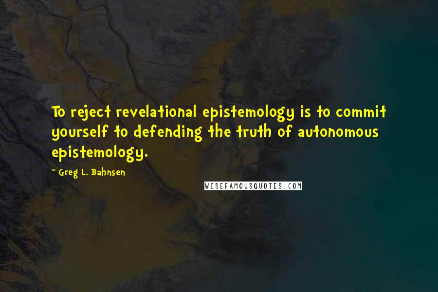 Greg L. Bahnsen Quotes: To reject revelational epistemology is to commit yourself to defending the truth of autonomous epistemology.