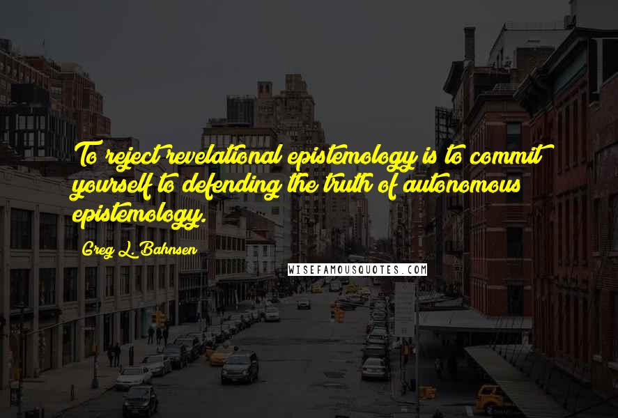 Greg L. Bahnsen Quotes: To reject revelational epistemology is to commit yourself to defending the truth of autonomous epistemology.