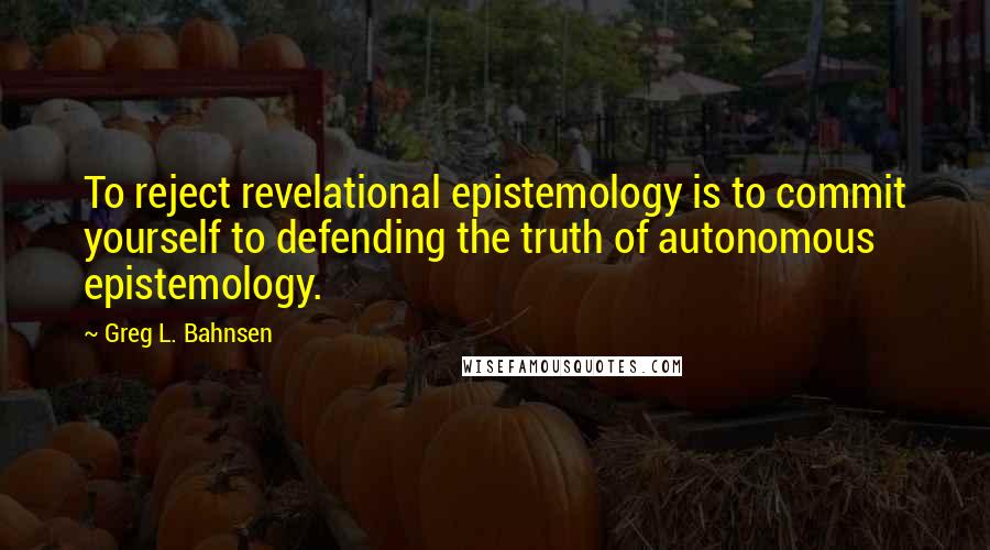 Greg L. Bahnsen Quotes: To reject revelational epistemology is to commit yourself to defending the truth of autonomous epistemology.