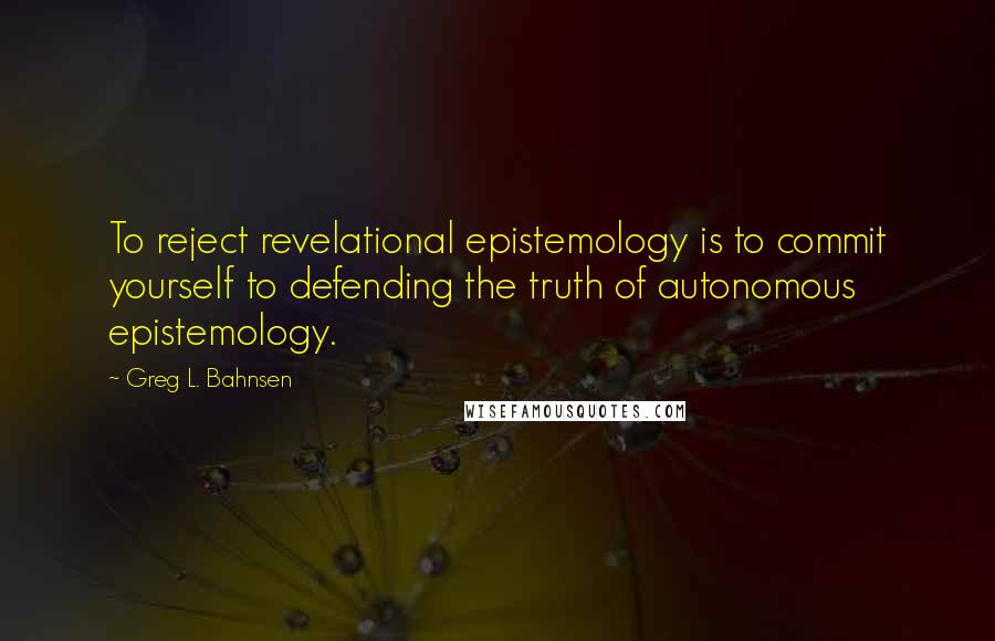 Greg L. Bahnsen Quotes: To reject revelational epistemology is to commit yourself to defending the truth of autonomous epistemology.